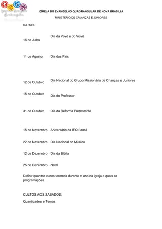 IGREJA DO EVANGELHO QUADRANGULAR DE NOVA BRASILIA
MINISTÉRIO DE CRIANÇAS E JUNIORES
DIA / MÊS
16 de Julho
Dia da Vovó e do Vovô
11 de Agosto Dia dos Pais
12 de Outubro
15 de Outubro
Dia Nacional do Grupo Missionário de Crianças e Juniores
Dia do Professor
31 de Outubro Dia da Reforma Protestante
15 de Novembro Aniversário da IEQ Brasil
22 de Novembro Dia Nacional do Músico
12 de Dezembro Dia da Bíblia
25 de Dezembro Natal
Definir quantos cultos teremos durante o ano na igreja e quais as
programações.
CULTOS AOS SABADOS:
Quantidades e Temas
 