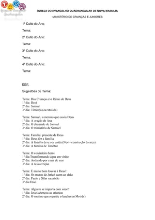 IGREJA DO EVANGELHO QUADRANGULAR DE NOVA BRASILIA
MINISTÉRIO DE CRIANÇAS E JUNIORES
1º Culto do Ano:
Tema:
2º Culto do Ano:
Tema:
3º Culto do Ano:
Tema:
4º Culto do Ano:
Tema:
EBF:
Sugestões de Tema:
Tema: Das Crianças é o Reino de Deus
1º dia: Davi
2º dia: Samuel
3º dia: Timóteo (ou Moisés)
Tema: Samuel, o menino que ouvia Deus
1º dia: A oração de Ana
2º dia: O chamado de Samuel
3º dia: O ministério de Samuel
Tema: Família: presente de Deus
1º dia: Deus fez a família
2º dia: A família deve ser unida (Noé - construção da arca)
3º dia: A família de Timóteo
Tema: O verdadeiro herói
1º dia:Transformando água em vinho
2º dia: Andando por cima do mar
3º dia: A ressurreição
Tema: É muito bom louvar á Deus!
1º dia: Os muros de Jericó caem ao chão
2º dia: Paulo e Silas na prisão
3º dia:Davi
Tema: Alguém se importa com você!
1º dia: Jesus abençoa as crianças
2º dia: O menino que repartiu o lanche(ou Moisés)
 