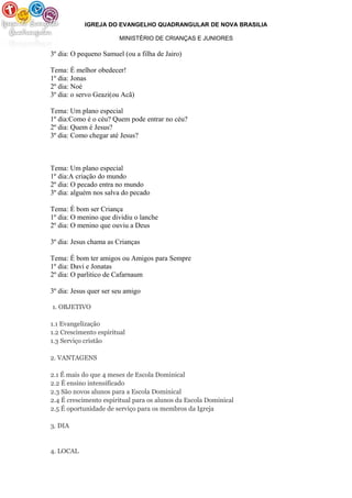 IGREJA DO EVANGELHO QUADRANGULAR DE NOVA BRASILIA
MINISTÉRIO DE CRIANÇAS E JUNIORES
3º dia: O pequeno Samuel (ou a filha de Jairo)
Tema: É melhor obedecer!
1º dia: Jonas
2º dia: Noé
3º dia: o servo Geazi(ou Acã)
Tema: Um plano especial
1º dia:Como é o céu? Quem pode entrar no céu?
2º dia: Quem é Jesus?
3º dia: Como chegar até Jesus?
Tema: Um plano especial
1º dia:A criação do mundo
2º dia: O pecado entra no mundo
3º dia: alguém nos salva do pecado
Tema: É bom ser Criança
1º dia: O menino que dividiu o lanche
2º dia: O menino que ouviu a Deus
3º dia: Jesus chama as Crianças
Tema: É bom ter amigos ou Amigos para Sempre
1º dia: Davi e Jonatas
2º dia: O parlitico de Cafarnaum
3º dia: Jesus quer ser seu amigo
1. OBJETIVO
1.1 Evangelização
1.2 Crescimento espiritual
1.3 Serviço cristão
2. VANTAGENS
2.1 É mais do que 4 meses de Escola Dominical
2.2 É ensino intensificado
2.3 São novos alunos para a Escola Dominical
2.4 É crescimento espiritual para os alunos da Escola Dominical
2.5 É oportunidade de serviço para os membros da Igreja
3. DIA
4. LOCAL
 