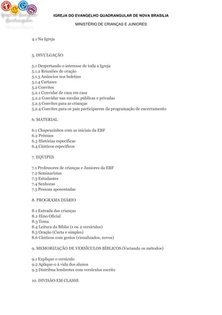 IGREJA DO EVANGELHO QUADRANGULAR DE NOVA BRASILIA
MINISTÉRIO DE CRIANÇAS E JUNIORES
4.1 Na Igreja
5. DIVULGAÇÃO
5.1 Despertando o interesse de toda a Igreja
5.1.2 Reuniões de oração
5.1.3 Anúncios nos boletins
5.1.4 Cartazes
5.2 Convites
5.2.1 Convidar de casa em casa
5.2.2 Convidar nas escolas públicas e privadas
5.2.3 Convites para as crianças
5.2.4 Convites para os pais participarem da programação de encerramento
6. MATERIAL
6.1 Chapeuzinhos com as iniciais da EBF
6.2 Prêmios
6.3 Histórias específicas
6.4 Cânticos específicos
7. EQUIPES
7.1 Professores de crianças e Juniores da EBF
7.2 Seminaristas
7.3 Estudantes
7.4 Senhoras
7.5 Pessoas aposentadas
8. PROGRAMA DIÁRIO
8.1 Entrada das crianças
8.2 Hino Oficial
8.3 Tema
8.4 Leitura da Bíblia (1 ou 2 versículos)
8.5 Oração (Curta e simples)
8.6 Cânticos com gestos (visualizados, novos)
9. MEMORIZAÇÃO DE VERSÍCULOS BÍBLICOS (Variando os métodos)
9.1 Explique o versículo
9.2 Aplique-o à vida dos alunos
9.3 Distribua lembretes com versículos escrito
10. DIVISÃO EM CLASSE
 