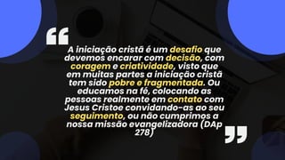 A iniciação cristã é um desafio que
devemos encarar com decisão, com
coragem e criatividade, visto que
em muitas partes a iniciação cristã
tem sido pobre e fragmentada. Ou
educamos na fé, colocando as
pessoas realmente em contato com
Jesus Cristoe convidando-as ao seu
seguimento, ou não cumprimos a
nossa missão evangelizadora (DAp
278)
 