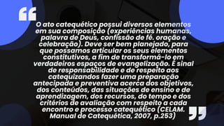 O ato catequético possui diversos elementos
em sua composição (experiências humanas,
palavra de Deus, confissão de fé. oração e
celebração). Deve ser bem planejado, para
que possamos articular os seus elementos
constitutivos, a fim de transformá-lo em
verdadeiros espaços de evangelização. É sinal
de responsabilidade e de respeito aos
catequizandos fazer uma preparação
antecipada e preventiva acerca dos objetivos,
dos conteúdos, das situações de ensino e de
aprendizagem, dos recursos, do tempo e dos
critérios de avaliação com respeito a cada
encontro e processo catequético (CELAM.
Manual de Catequética, 2007, p.253)
 