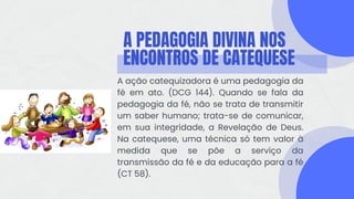 A PEDAGOGIA DIVINA NOS
ENCONTROS DE CATEQUESE
A ação catequizadora é uma pedagogia da
fé em ato. (DCG 144). Quando se fala da
pedagogia da fé, não se trata de transmitir
um saber humano; trata-se de comunicar,
em sua integridade, a Revelação de Deus.
Na catequese, uma técnica só tem valor à
medida que se põe a serviço da
transmissão da fé e da educação para a fé
(CT 58).
 