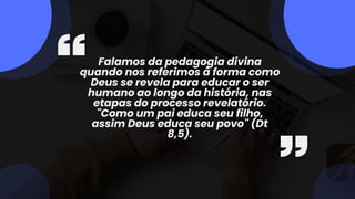 Falamos da pedagogia divina
quando nos referimos à forma como
Deus se revela para educar o ser
humano ao longo da história, nas
etapas do processo revelatório.
"Como um pai educa seu filho,
assim Deus educa seu povo" (Dt
8,5).
 