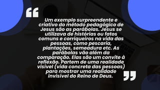 Um exemplo surpreendente e
criativo do método pedagógico de
Jesus são as parábolas. Jesus se
utilizava de histórias ou fatos
comuns e corriqueiros na vida das
pessoas, como pescaria,
plantações, semeadura etc. As
parábolas vão além da
comparação. Elas são um convite à
reflexão. Partem de uma realidade
visível (vida concreta das pessoas)
para mostrar uma realidade
invisível do Reino de Deus.
 