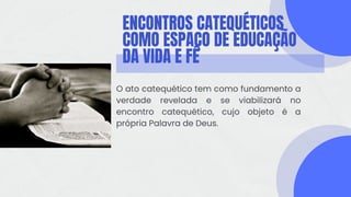 ENCONTROS CATEQUÉTICOS
COMO ESPAÇO DE EDUCAÇÃO
DA VIDA E FÉ
O ato catequético tem como fundamento a
verdade revelada e se viabilizará no
encontro catequético, cujo objeto é a
própria Palavra de Deus.
 