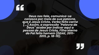 Deus nos fala, comunica-se
conosco por meio de sua palavra,
que é Jesus Cristo, Verbo feito carne
[...] Assim, a expressão "Palavra de
Deus" acaba por indicar aqui a
pessoa de Jesus Cristo, Filho eterno
do Pai feito homem (DGAE, 2011-
2015, p. 18-19).
 