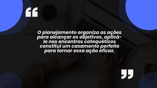 O planejamento organiza as ações
para alcançar os objetivos, aplicá-
lo nos encontros catequéticos
constitui um casamento perfeito
para tornar essa ação eficaz.
 