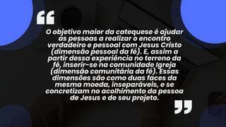O objetivo maior da catequese é ajudar
as pessoas a realizar o encontro
verdadeiro e pessoal com Jesus Cristo
(dimensão pessoal da fé). E, assim a
partir dessa experiência no terreno da
fé, inserir-se na comunidade Igreja
(dimensão comunitária da fé). Essas
dimensões são como duas faces da
mesma moeda, inseparáveis, e se
concretizam no acolhimento da pessoa
de Jesus e de seu projeto.
 