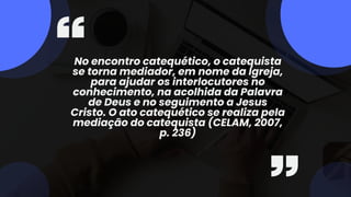 No encontro catequético, o catequista
se torna mediador, em nome da Igreja,
para ajudar os interlocutores no
conhecimento, na acolhida da Palavra
de Deus e no seguimento a Jesus
Cristo. O ato catequético se realiza pela
mediação do catequista (CELAM, 2007,
p. 236)
 