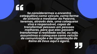 Se considerarmos o encontro
catequético como veículo, como forma
de sintonia e mediador da Palavra,
teremos, através dele, uma catequese
viva e responsável, capaz de
transformar pessoas em pessoas
melhores, para que elas possam
transformar a realidade social, ou seja,
assumimos a catequese como veículo
de comunicação e de implantação do
Reino de Deus aqui e agora.
 