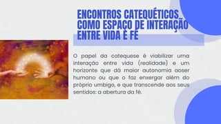 ENCONTROS CATEQUÉTICOS
COMO ESPAÇO DE INTERAÇÃO
ENTRE VIDA E FÉ
O papel da catequese é viabilizar uma
interação entre vida (realidade) e um
horizonte que dá maior autonomia aoser
humano ou que o faz enxergar além do
próprio umbigo, e que transcende aos seus
sentidos: a abertura da fé.
 