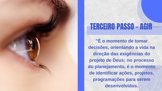 TERCEIRO PASSO - AGIR
"É o momento de tomar
decisões, orientando a vida na
direção das exigências do
projeto de Deus; no processo
do planejamento, é o momento
de identificar ações, projetos,
programações para serem
desenvolvidos.
 
