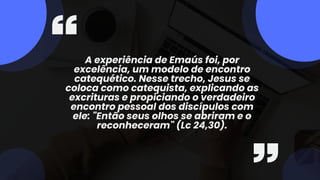 A experiência de Emaús foi, por
excelência, um modelo de encontro
catequético. Nesse trecho, Jesus se
coloca como catequista, explicando as
excrituras e propiciando o verdadeiro
encontro pessoal dos discípulos com
ele: "Então seus olhos se abriram e o
reconheceram" (Lc 24,30).
 