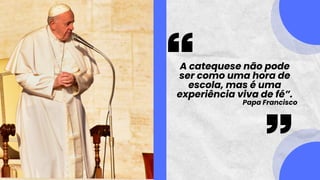 A catequese não pode
ser como uma hora de
escola, mas é uma
experiência viva de fé”.
Papa Francisco
 