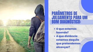 PARÂMETROS DE
JULGAMENTO PARA UM
BOM DIAGNÓSTICO:
O que estamos
fazendo?
A que distância
estamos daquilo
que pretendemos
alcançar?
 