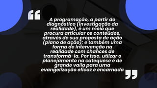 A programação, a partir do
diagnóstico (investigação da
realidade), é um meio que
procura articular os conteúdos,
através de sua proposta de ação
(plano de ação); e também uma
forma de intervenção na
realidade com chances de
transformá-la. Por isso, utiizar o
planejamento na catequese é de
grande valia para uma
evangelização eficaz e encarnada
 