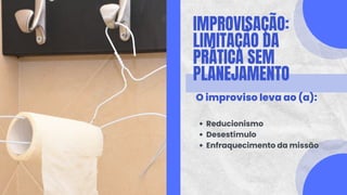 IMPROVISAÇÃO:
LIMITAÇÃO DA
PRÁTICA SEM
PLANEJAMENTO
O improviso leva ao (a):
Reducionismo
Desestímulo
Enfraquecimento da missão
 