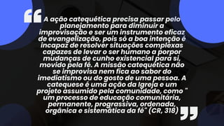 A ação catequética precisa passar pelo
planejamento para diminuir a
improvisação e ser um instrumento eficaz
de evangelização, pois só a boa intenção é
incapaz de resolver situações complexas
capazes de levar o ser humano a porpor
mudanças de cunho existencial para si,
movido pela fé. A missão catequética não
se improvisa nem fica ao sabor do
imediatismo ou do gosto de uma pessoa. A
catequese é uma ação da Igreja e um
projeto assumido pela comunidade, como "
um processo de educação comunitária,
permanente, prograssiva, ordenada,
orgânica e sistemática da fé" (CR, 318)
 