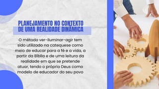 PLANEJAMENTO NO CONTEXTO
DE UMA REALIDADE DINÂMICA
O método ver-iluminar-agir tem
sido utilizado na catequese como
meio de educar para a fé e a vida, a
partir da Bíblia e de uma leitura da
realidade em que se pretende
atuar, tendo o próprio Deus como
modelo de educador do seu povo
 