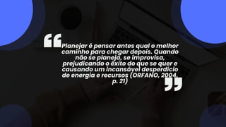 Planejar é pensar antes qual o melhor
caminho para chegar depois. Quando
não se planeja, se improvisa,
prejudicando o êxito do que se quer e
causando um incansável desperdício
de energia e recursos (ORFANO, 2004,
p. 21)
 