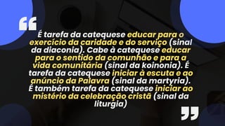 É tarefa da catequese educar para o
exercício da caridade e do serviço (sinal
da diaconia). Cabe à catequese educar
para o sentido da comunhão e para a
vida comunitária (sinal da koinonia). É
tarefa da catequese iniciar à escuta e ao
anúncio da Palavra (sinal da martyria).
É também tarefa da catequese iniciar ao
mistério da celebração cristã (sinal da
liturgia)
 