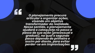 O planejamento procura
articular e organizar ações,
visando um objetivo
transformador da realidade.
Nesse sentido, o planejamento
ajudará o catequista no passo a
passo de sua ação (processual e
gradual), na qual o segundo
passo dependa do primeiro e
assim por diante, para evitar
perder-se em improvisações
 