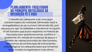 PLANEJAMENTO: FACILITADOR
DO PRINCÍPIO METOLÓGICO DA
INTERAÇÃO FÉ E VIDA
O desafio da catequese é ser uma ação
transformadora da realidade (dimensão vida) e
evangelizadora do ser humano (dimensão fé), pois
ela procura agir na realidade e transformá-la a partir
so ser humano que busca respostas na Palavra de
Deus para seus questionamentos, conflitos e
problemas. Em virtude da mudança de época e
também de valores profundos da vida humana,
precisamos da contribuição de instrumentos
metodológicos na catequese para que tornemos
nossa missão evangelizadora mais eficaz.
 