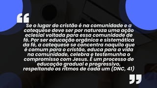 Se o lugar do cristão é na comunidade e a
catequese deve ser por natureza uma ação
eclesial voltada para essa comunidade de
fé. Por ser educação orgânica e sistemática
da fé, a catequese se concentra naquilo que
é comum para o cristão, educa para a vida
na comunidade, celebra e testemunha o
compromisso com Jesus. É um processo de
educação gradual e progressivo,
respeitando os ritmos de cada um (DNC, 41)
 