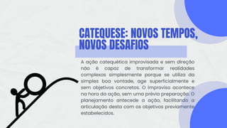 CATEQUESE: NOVOS TEMPOS,
NOVOS DESAFIOS
A ação catequética improvisada e sem direção
não é capaz de transformar realidades
complexas simplesmente porque se utiliza da
simples boa vontade, age superficialmente e
sem objetivos concretos. O improviso acontece
na hora da ação, sem uma prévia preparação. O
planejamento antecede a ação, facilitando a
articulação desta com os objetivos previamente
estabelecidos.
 