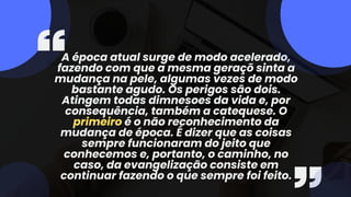 A época atual surge de modo acelerado,
fazendo com que a mesma geraçõ sinta a
mudança na pele, algumas vezes de modo
bastante agudo. Os perigos são dois.
Atingem todas dimnesoes da vida e, por
consequência, também a catequese. O
primeiro é o não reconhecimento da
mudança de época. É dizer que as coisas
sempre funcionaram do jeito que
conhecemos e, portanto, o caminho, no
caso, da evangelização consiste em
continuar fazendo o que sempre foi feito.
 