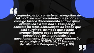 O segundo perigo consiste em mergulhar de
tal modo na nova realidade que já não se
consiga fazer o discernimento entre o que é
evangélico e o que nao é. Esse perigo
consiste na total identificação da época que
está surgindo, de modo que a ação
evangelizadora acabe perdendo sua
capacidade de interpelação, de
questionamento, de profetismo e dimensão
escatológica (PORTELLA, 3º Semana
Brasileira de Catequese, 2010, p.50)
 