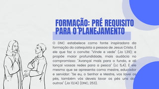 FORMAÇÃO: PRÉ REQUISITO
PARA O PLANEJAMENTO
O DNC estabelece como fonte inspiradora da
formação do catequista a pessoa de Jesus Cristo. É
ele que faz o convite: "Vinde e vede" (Jo 1,39); e
propõe maior profundidade, mais audácia no
compromisso: "Avançai mais para o fundo, e ali
lançai vossas redes para a pesca" (Lc 5,4). É ele
mesmo que se apresenta como mestre, educador
e servidor: "Se eu, o Senhor e Mestre, vos lavei os
pés, também vós deveis lavar os pés uns dos
outros" (Jo 13,14) (DNC, 253).
 