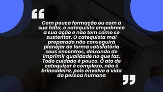 Com pouca formação ou com a
sua falta, o catequista empobrece
a sua ação e nao tem como se
sustentar. O catequista mal
preparado não conseguirá
planejar de forma satisfatória
seus encontros, deixando de
imprimir qualidade no que faz.
Todo cuidado é pouco. O ato de
catequizar é complexo, não é
brincadeira, pois envolve a vida
da pessoa humana
 