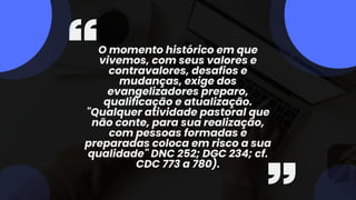 O momento histórico em que
vivemos, com seus valores e
contravalores, desafios e
mudanças, exige dos
evangelizadores preparo,
qualificação e atualização.
"Qualquer atividade pastoral que
não conte, para sua realização,
com pessoas formadas e
preparadas coloca em risco a sua
qualidade" DNC 252; DGC 234; cf.
CDC 773 a 780).
 