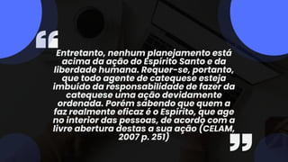 Entretanto, nenhum planejamento está
acima da ação do Espírito Santo e da
liberdade humana. Requer-se, portanto,
que todo agente de catequese esteja
imbuído da responsabilidade de fazer da
catequese uma ação devidamente
ordenada. Porém sabendo que quem a
faz realmente eficaz é o Espírito, que age
no interior das pessoas, de acordo com a
livre abertura destas a sua ação (CELAM,
2007 p. 251)
 