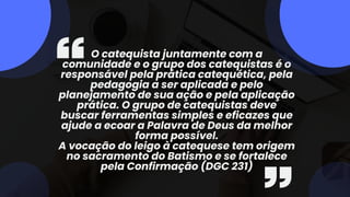 O catequista juntamente com a
comunidade e o grupo dos catequistas é o
responsável pela prática catequética, pela
pedagogia a ser aplicada e pelo
planejamento de sua ação e pela aplicação
prática. O grupo de catequistas deve
buscar ferramentas simples e eficazes que
ajude a ecoar a Palavra de Deus da melhor
forma possível.
A vocação do leigo à catequese tem origem
no sacramento do Batismo e se fortalece
pela Confirmação (DGC 231)
 