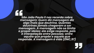 São João Paulo II nos recorda sobre
mensagem: Quem diz mensagem diz
algo mais que doutrina. Quantas
doutrinas jamais chegaram a ser
mensagem. A mensagem não se limita
a propor ideias: ela exige resposta, pois
é interpelação entre pessoas; entre
aquele que propõe e aquele que
responde. A mensagem é vida (DNC,97)
 