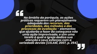 No âmbito da paróquia, as ações
práticas requerem um planejamento
adequado dos recursos, das
prioridades, dos métodos e dos
processos de avaliação - elementos
que ajudarão a fazer da catequese não
uma ação improvisada, e sim uma
tarefa à qual a Igreja dedica sua
atenção e seus esforços com a
seriedade devida (CELAM, 2007, p. 254)
 
