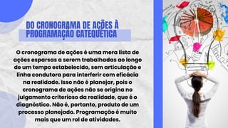 DO CRONOGRAMA DE AÇÕES À
PROGRAMAÇÃO CATEQUÉTICA
O cronograma de ações é uma mera lista de
ações esparsas a serem trabalhadas ao longo
de um tempo estabelecido, sem articulação e
linha condutora para interferir com eficácia
na realidade. Isso não é planejar, pois o
cronograma de ações não se origina no
julgamento criterioso da realidade, que é o
diagnóstico. Não é, portanto, produto de um
processo planejado. Programação é muito
mais que um rol de atividades.
 
