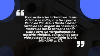 Toda ação eclesial brota de Jesus
Cristo e se volta para Ele e para o
Reino do Pai. Jesus Cristo é nossa
razão de ser, origem do nosso agir,
motivo do nosso pensar e sentir.
Nele e com Ele mergulhamos no
mistério trinitário, construindo uma
vida pessoal e comunitária (DGAE,
2011-2015, p. 17).
 