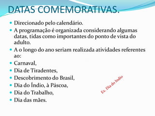 DATAS COMEMORATIVAS.
 Direcionado pelo calendário.
 A programação é organizada considerando algumas
    datas, tidas como importantes do ponto de vista do
    adulto.
   A o longo do ano seriam realizada atividades referentes
    ao:
   Carnaval,
   Dia de Tiradentes,
   Descobrimento do Brasil,
   Dia do Índio, à Páscoa,
   Dia do Trabalho,
   Dia das mães.
 