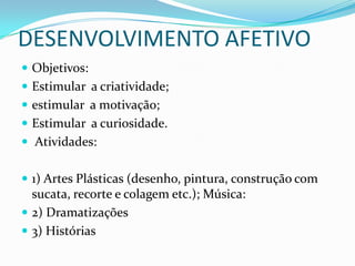 DESENVOLVIMENTO AFETIVO
 Objetivos:
 Estimular a criatividade;
 estimular a motivação;
 Estimular a curiosidade.
 Atividades:


 1) Artes Plásticas (desenho, pintura, construção com
  sucata, recorte e colagem etc.); Música:
 2) Dramatizações
 3) Histórias
 