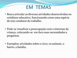 EM TEMAS
 Busca articular as diversas atividades desenvolvidas no
 cotidiano educativo, funcionando como uma espécie
 de eixo condutor do trabalho.

 Pode-se visualizar a preocupação com o interesse da
 criança, colocando-se em foco suas necessidades e
 perguntas.

 Exemplos: atividades sobre o circo, os animais, o
 bairro, a família,
 