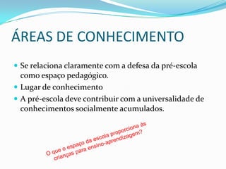 ÁREAS DE CONHECIMENTO
 Se relaciona claramente com a defesa da pré-escola
  como espaço pedagógico.
 Lugar de conhecimento
 A pré-escola deve contribuir com a universalidade de
  conhecimentos socialmente acumulados.
 