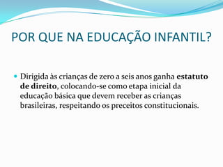 POR QUE NA EDUCAÇÃO INFANTIL?

 Dirigida às crianças de zero a seis anos ganha estatuto
 de direito, colocando-se como etapa inicial da
 educação básica que devem receber as crianças
 brasileiras, respeitando os preceitos constitucionais.
 