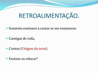 RETROALIMENTAÇÃO.
 Somente ensinarei a cantar se me ensinarem.


 Cantigas de roda,


 Contos (Origem da terra).


 Ensinar ou educar?
 