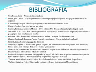 BIBLIOGRAFIA
   Cavalcante, Zelia – A história de uma classe
   Fusari, José Cerchi – O planejamento do trabalho pedagógico: Algumas indagações e tentativas de
    espostas
   Khulmann Jr, Moyses – Instituições pré-escolares assistencialistas no Brasil
   Kramer, Sonia – Com a pré-escola nas mãos
   Kramer, Sonia e Abramovay, Miriam – O rei está nu: Um debate sobre as funções da pré-escola
   Machado, Maria Lúcia de A – Educação Infantil e currículo: A especificidade do projeto educacional e
    pedagógico para creches e pré-escolas
   Oliveira. Zilma de Moraes Ramos de: et alii, Creches: Crianças, faz-de-conta & Cia
   Ostetto, Luciana E: Educar e Cuidar: Questões atuais sobre Educação Infantil no Brasil
   Rinaldi, Carla: Cento Linguaggi dei Bambini
   Schiefler, Angela R. K e Silva: Dos “power rangers” aos seres encantados: um passeio pelo mundo do
    faz-de-conta com crianças de 2 anos e meio a 3 anos e meio
   Souto-Maior, Sara Duarte: Relato de uma aventura: Mapas, diário de bordo e tesouros organizando e
    transformando o trabalho do educador infantil
   Projeto de estágio do curso de Pedagogia UFSC 1997Et alli: Três cabeças que não se entendem passam
    fome de tanto pensar... Reflexões sobre planejamento, registro e avaliação
   Thomas, Mónica Diniz et alii: Projeto de trabalho definindo a intencionalidade do professor
   Weffort, Madalena Freire: Observação, registro, reflexão: Instrumentos Metodológicos
 