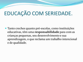 EDUCAÇÃO COM SERIEDADE.

 Tanto creches quanto pré-escolas, como instituições
 educativas, têm uma responsabilidade para com as
 crianças pequenas, seu desenvolvimento e sua
 aprendizagem, o que reclama um trabalho intencional
 e de qualidade.
 