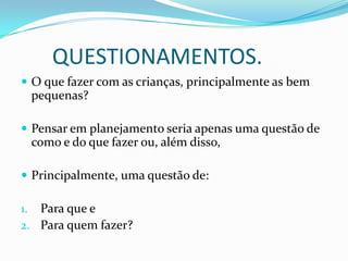 QUESTIONAMENTOS.
 O que fazer com as crianças, principalmente as bem
 pequenas?

 Pensar em planejamento seria apenas uma questão de
 como e do que fazer ou, além disso,

 Principalmente, uma questão de:

1. Para que e
2. Para quem fazer?
 